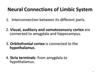 Neural Connections of Limbic System
1. Interconnection between its different parts.
2. Visual, auditory and somatosensory cortex are
connected to amygdala and hippocampus.
3. Orbitofrontal cortex is connected to the
hypothalamus.
4. Stria terminals: from amygdala to
hypothalamus.
43
 
