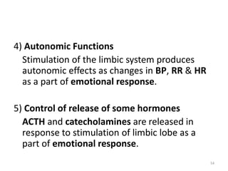4) Autonomic Functions
Stimulation of the limbic system produces
autonomic effects as changes in BP, RR & HR
as a part of emotional response.
5) Control of release of some hormones
ACTH and catecholamines are released in
response to stimulation of limbic lobe as a
part of emotional response.
54
 