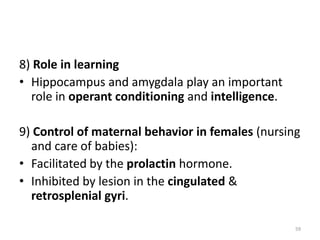 8) Role in learning
• Hippocampus and amygdala play an important
role in operant conditioning and intelligence.
9) Control of maternal behavior in females (nursing
and care of babies):
• Facilitated by the prolactin hormone.
• Inhibited by lesion in the cingulated &
retrosplenial gyri.
59
 