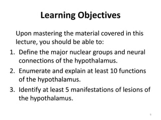 Learning Objectives
Upon mastering the material covered in this
lecture, you should be able to:
1. Define the major nuclear groups and neural
connections of the hypothalamus.
2. Enumerate and explain at least 10 functions
of the hypothalamus.
3. Identify at least 5 manifestations of lesions of
the hypothalamus.
6
 