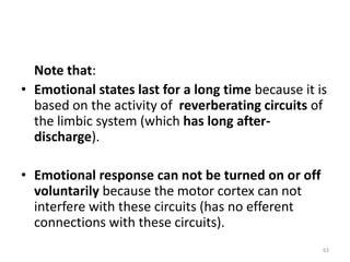 Note that:
• Emotional states last for a long time because it is
based on the activity of reverberating circuits of
the limbic system (which has long after-
discharge).
• Emotional response can not be turned on or off
voluntarily because the motor cortex can not
interfere with these circuits (has no efferent
connections with these circuits).
63
 