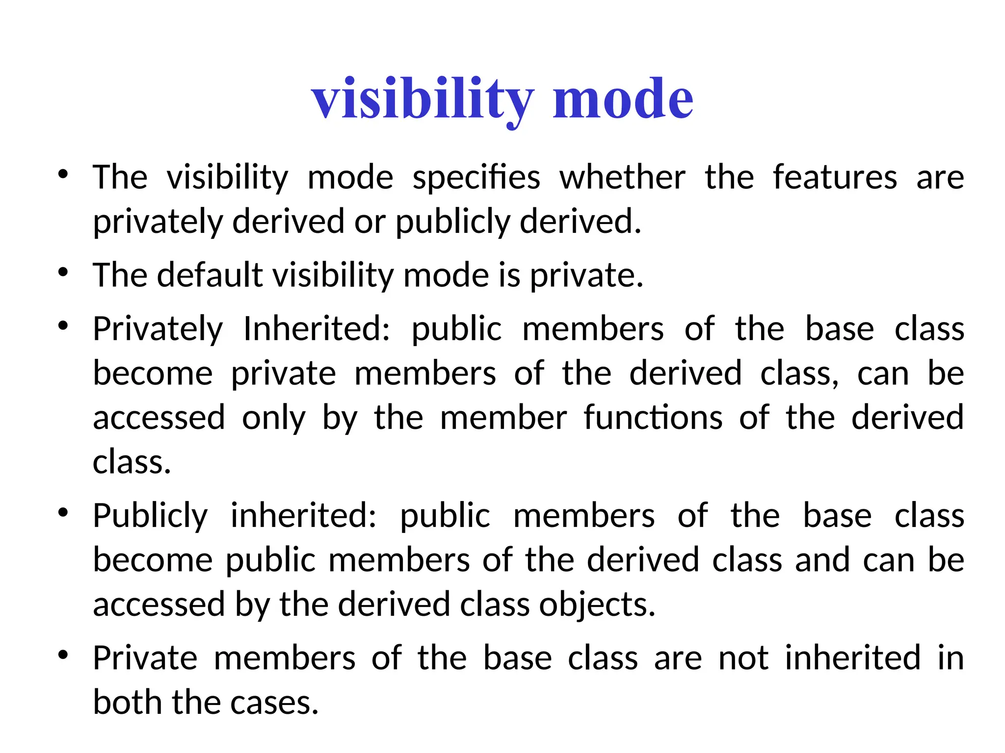 visibility mode
• The visibility mode specifies whether the features are
privately derived or publicly derived.
• The default visibility mode is private.
• Privately Inherited: public members of the base class
become private members of the derived class, can be
accessed only by the member functions of the derived
class.
• Publicly inherited: public members of the base class
become public members of the derived class and can be
accessed by the derived class objects.
• Private members of the base class are not inherited in
both the cases.
 