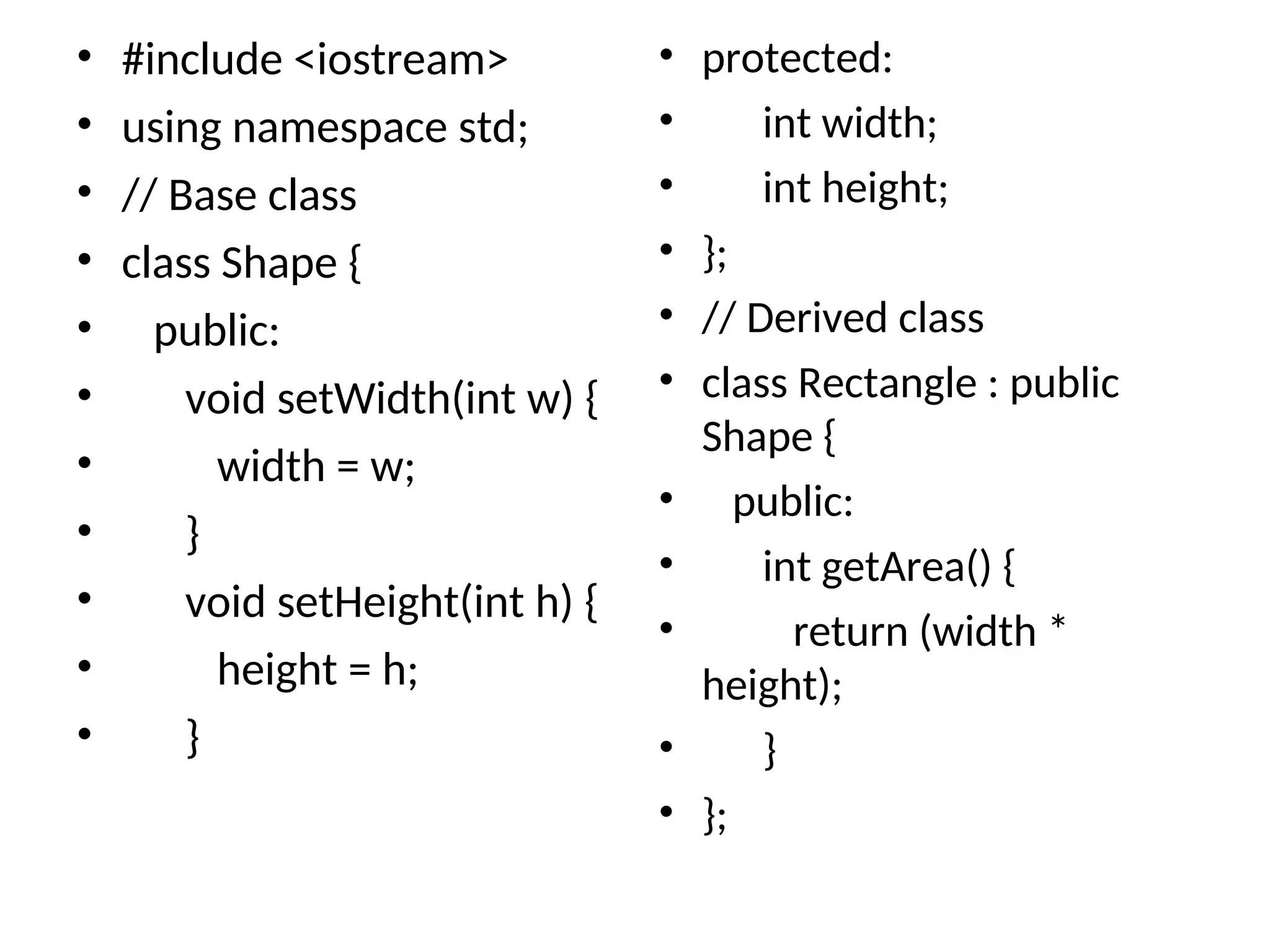 • #include <iostream>
• using namespace std;
• // Base class
• class Shape {
• public:
• void setWidth(int w) {
• width = w;
• }
• void setHeight(int h) {
• height = h;
• }
• protected:
• int width;
• int height;
• };
• // Derived class
• class Rectangle : public
Shape {
• public:
• int getArea() {
• return (width *
height);
• }
• };
 