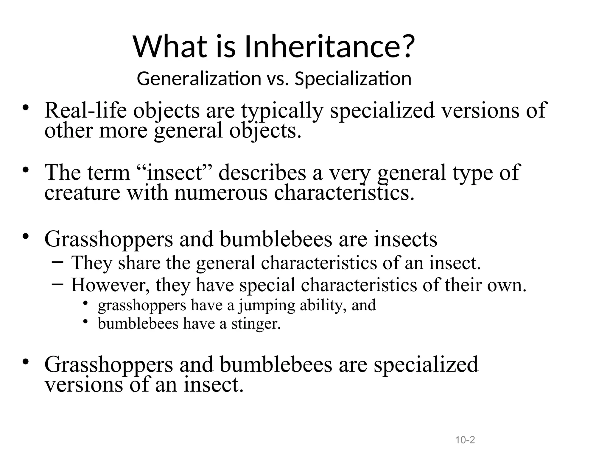 10-2
What is Inheritance?
Generalization vs. Specialization
• Real-life objects are typically specialized versions of
other more general objects.
• The term “insect” describes a very general type of
creature with numerous characteristics.
• Grasshoppers and bumblebees are insects
– They share the general characteristics of an insect.
– However, they have special characteristics of their own.
• grasshoppers have a jumping ability, and
• bumblebees have a stinger.
• Grasshoppers and bumblebees are specialized
versions of an insect.
 