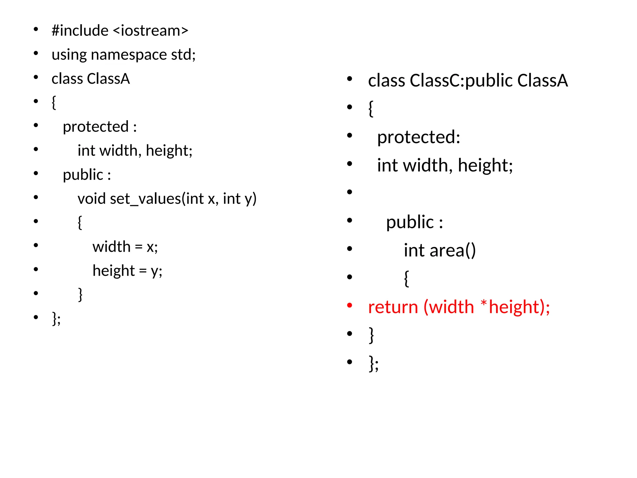 • #include <iostream>
• using namespace std;
• class ClassA
• {
• protected :
• int width, height;
• public :
• void set_values(int x, int y)
• {
• width = x;
• height = y;
• }
• };
• class ClassC:public ClassA
• {
• protected:
• int width, height;
•
• public :
• int area()
• {
• return (width *height);
• }
• };
 
