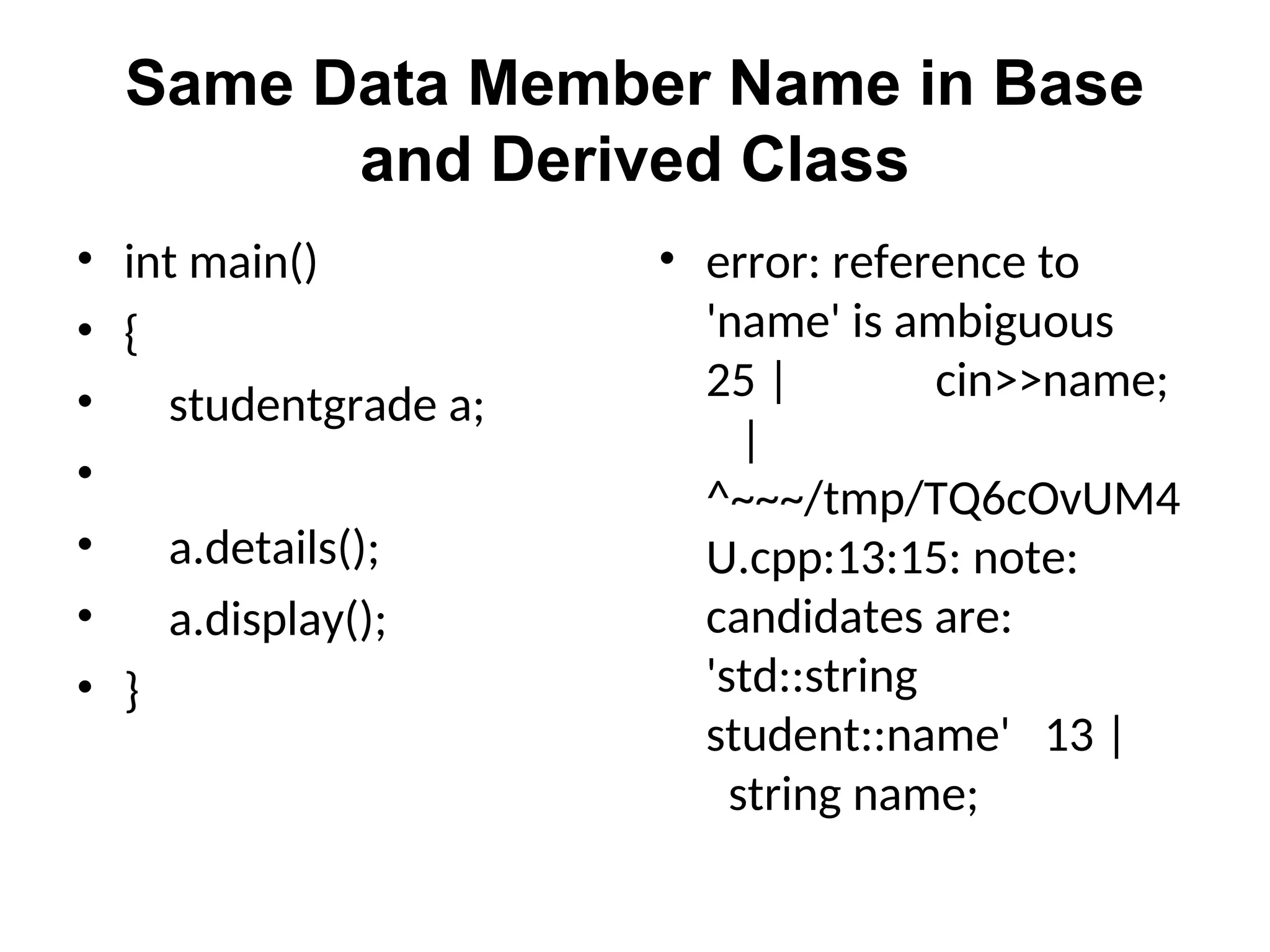 Same Data Member Name in Base
and Derived Class
• int main()
• {
• studentgrade a;
•
• a.details();
• a.display();
• }
• error: reference to
'name' is ambiguous
25 | cin>>name;
|
^~~~/tmp/TQ6cOvUM4
U.cpp:13:15: note:
candidates are:
'std::string
student::name' 13 |
string name;
 