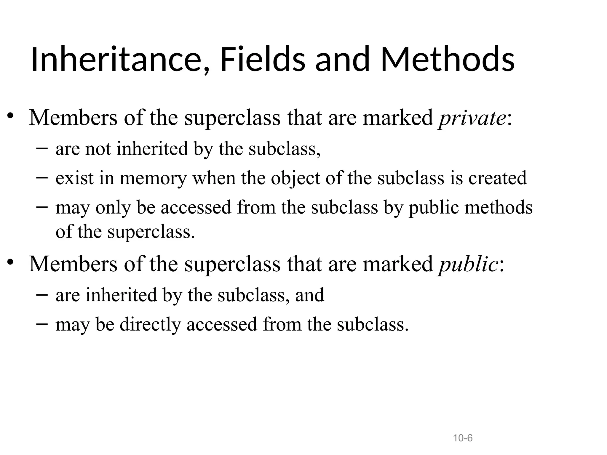 10-6
Inheritance, Fields and Methods
• Members of the superclass that are marked private:
– are not inherited by the subclass,
– exist in memory when the object of the subclass is created
– may only be accessed from the subclass by public methods
of the superclass.
• Members of the superclass that are marked public:
– are inherited by the subclass, and
– may be directly accessed from the subclass.
 