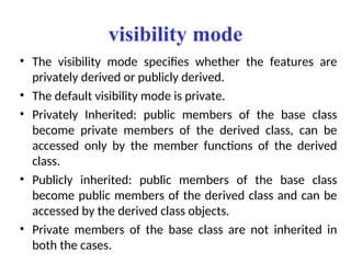 visibility mode
• The visibility mode specifies whether the features are
privately derived or publicly derived.
• The default visibility mode is private.
• Privately Inherited: public members of the base class
become private members of the derived class, can be
accessed only by the member functions of the derived
class.
• Publicly inherited: public members of the base class
become public members of the derived class and can be
accessed by the derived class objects.
• Private members of the base class are not inherited in
both the cases.
 