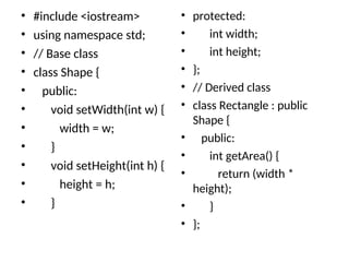 • #include <iostream>
• using namespace std;
• // Base class
• class Shape {
• public:
• void setWidth(int w) {
• width = w;
• }
• void setHeight(int h) {
• height = h;
• }
• protected:
• int width;
• int height;
• };
• // Derived class
• class Rectangle : public
Shape {
• public:
• int getArea() {
• return (width *
height);
• }
• };
 