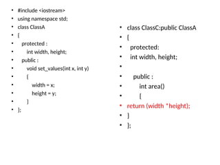 • #include <iostream>
• using namespace std;
• class ClassA
• {
• protected :
• int width, height;
• public :
• void set_values(int x, int y)
• {
• width = x;
• height = y;
• }
• };
• class ClassC:public ClassA
• {
• protected:
• int width, height;
•
• public :
• int area()
• {
• return (width *height);
• }
• };
 