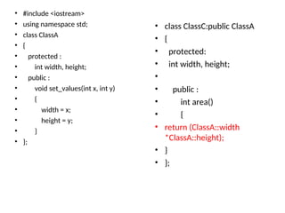 • #include <iostream>
• using namespace std;
• class ClassA
• {
• protected :
• int width, height;
• public :
• void set_values(int x, int y)
• {
• width = x;
• height = y;
• }
• };
• class ClassC:public ClassA
• {
• protected:
• int width, height;
•
• public :
• int area()
• {
• return (ClassA::width
*ClassA::height);
• }
• };
 