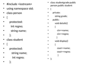 • #include <iostream>
• using namespace std;
• class person
• {
• protected:
• int regno;
• string name;
• };
• class student
• {
• protected:
• string name;
• int regno;
• };
• class studentgrade:public
person,public student
• {
• private:
• string grade;
• public:
• void details()
• {
• cin>>name;
• cin>>regno;
• }
• void display()
• {
• cout<<name;
• cout<<regno;
• }
• };
 