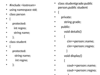 • #include <iostream>
• using namespace std;
• class person
• {
• protected:
• int regno;
• string name;
• };
• class student
• {
• protected:
• string name;
• int regno;
• };
• class studentgrade:public
person,public student
• {
• private:
• string grade;
• public:
• void details()
• {
• cin>>person::name;
• cin>>person::regno;
• }
• void display()
• {
• cout<<person::name;
• cout<<person::regno;
 