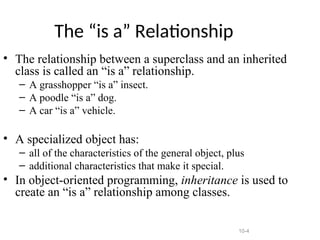 10-4
The “is a” Relationship
• The relationship between a superclass and an inherited
class is called an “is a” relationship.
– A grasshopper “is a” insect.
– A poodle “is a” dog.
– A car “is a” vehicle.
• A specialized object has:
– all of the characteristics of the general object, plus
– additional characteristics that make it special.
• In object-oriented programming, inheritance is used to
create an “is a” relationship among classes.
 