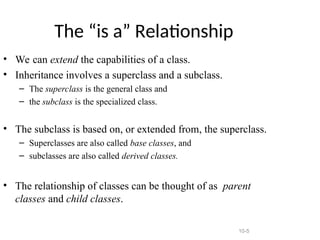 10-5
The “is a” Relationship
• We can extend the capabilities of a class.
• Inheritance involves a superclass and a subclass.
– The superclass is the general class and
– the subclass is the specialized class.
• The subclass is based on, or extended from, the superclass.
– Superclasses are also called base classes, and
– subclasses are also called derived classes.
• The relationship of classes can be thought of as parent
classes and child classes.
 