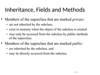 10-6
Inheritance, Fields and Methods
• Members of the superclass that are marked private:
– are not inherited by the subclass,
– exist in memory when the object of the subclass is created
– may only be accessed from the subclass by public methods
of the superclass.
• Members of the superclass that are marked public:
– are inherited by the subclass, and
– may be directly accessed from the subclass.
 