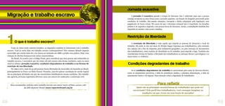 Como já vimos neste caderno temático, as migrações também se relacionam com o trabalho
escravo. Você já ouviu falar em trabalho escravo contemporâneo? Não estamos falando daquela
escravidão que existia antes de a Lei Áurea ser assinada em 1888 e proibir essa prática. Hoje, essa
violação de direitos humanos tem outras características.
No Brasil, de acordo com o Código Penal, para considerar que uma pessoa está submetida ao
trabalho escravo, é necessário que ela esteja sob pelo menos uma destas condições, tanto no meio
rural ou urbano: jornada exaustiva, condições degradantes de trabalho e/ou formas de
restrição de sua liberdade.
De 1995 a 2011, mais de 43 mil pessoas foram libertadas da escravidão em fazendas no Brasil,
principalmente no Pará e no Mato Grosso. Pecuária, cana-de-açúcar e produção de carvão vegetal
são as principais atividades em que são encontrados trabalhadores nessas condições. Em trabalho
não agrícola, já foram registrados diversos casos nos setores de confecções e construção civil.
A jornada é exaustiva quando o tempo de descanso não é suficiente para que a pessoa
consiga recuperar as suas forças para a jornada seguinte, em função do desgaste provocado pelas
condições de trabalho. Em muitas situações, extrapola o limite estipulado pela legislação, sem
pagamento de horas extras. Há casos em que o descanso semanal não é respeitado. As jornadas
podem ir de segunda a segunda, com poucas horas de descanso. Assim, o trabalhador também fica
impedido de manter vida social e familiar.
Quais são as principais características do trabalhador que pode ser
escravizado? Pelo perfil dos trabalhadores, você consegue imaginar as
condições em que vivem em seus locais de moradia?
Para refletir
A restrição da liberdade é tudo aquilo que impede as pessoas de deixarem o local de
trabalho. Ela pode se dar por meio de dívidas ilegais impostas aos trabalhadores, pela retenção
dos salários até o fim da empreita, pelo isolamento geográfico, ou pela retenção de documentos
dos trabalhadores, como carteira de identidade ou de trabalho, para impedir a fuga. Também são
consideradas formas de limitar a liberdade dos trabalhadores as ameaças físicas e psicológicas e os
maus tratos e a violência.
Já as condições degradantes de trabalho se apresentam pela soma de diversos fatores,
como os alojamentos precários, a falta de assistência médica, a péssima alimentação, a falta de
saneamento básico e de higiene. Essa situação retira a dignidade do trabalhador.
Para acompanhar notícias sobre trabalho escravo nos meios rural e urbano, acesse o site
da ONG Repórter Brasil: www.reporterbrasil.org.br
Jornada exaustiva
Restrição da liberdade
Condições degradantes de trabalho
Migração e trabalho escravo
O que é trabalho escravo?
1
22 23
 