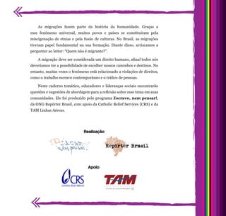 As migrações fazem parte da história da humanidade. Graças a
esse fenômeno universal, muitos povos e países se constituíram pela
miscigenação de etnias e pela fusão de culturas. No Brasil, as migrações
tiveram papel fundamental na sua formação. Diante disso, arriscamos a
perguntar ao leitor: “Quem não é migrante?”.
A migração deve ser considerada um direito humano, afinal todos nós
deveríamos ter a possibilidade de escolher nossos caminhos e destinos. No
entanto, muitas vezes o fenômeno está relacionado a violações de direitos,
como o trabalho escravo contemporâneo e o tráfico de pessoas.
Neste caderno temático, educadores e lideranças sociais encontrarão
questões e sugestões de abordagem para a reflexão sobre esse tema em suas
comunidades. Ele foi produzido pelo programa Escravo, nem pensar!,
da ONG Repórter Brasil, com apoio da Catholic Relief Services (CRS) e da
TAM Linhas Aéreas.
Realização
Apoio
 