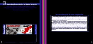 Você imagina como seria se mudar para um lugar completamente novo? Ao mesmo tempo em
que enfrentam a saudade de sua terra e das pessoas queridas, os migrantes precisam se adaptar ao
local a que chegaram, a uma cultura nova, a costumes distintos e, em diversos casos, a uma língua
diferente. Tudo isso já seria um desafio bem grande para se integrar a uma nova comunidade, mas,
muitas vezes, eles ainda são obrigados a lidar com a hostilidade das pessoas que vivem ali.
Além disso, muitos migrantes sofrem com o racismo, a xenofobia e outras formas de
discriminação, principalmente se forem pobres e com baixa qualificação; são vistos como sujos,
arruaceiros e preguiçosos. Vistos com desconfiança, recebem a culpa por todo tipo de problema que
possa aparecer: crises econômicas, desemprego, aumento da criminalidade e, até mesmo, para a
ocorrência de catástrofes naturais. Por isso, comumente são criminalizados e podem se tornar
vítimas de abuso por parte de autoridades locais.
Artigo XIII: 1. Toda pessoa tem direito à liberdade de locomoção e
residência dentro das fronteiras de cada Estado; 2. Toda pessoa tem o direito
de deixar qualquer país, inclusive o próprio, e a este regressar.
Declaração Universal de Direitos Humanos
Você sabe o que é xenofobia? Xenofobia é um sentimento de aversão aos estrangeiros,
de desconfiança, medo e antipatia pelo que vem de fora, que se manifesta em atitudes
discriminatórias e violentas contra os migrantes de outro país ou mesmo de outra região.
Muitas pessoas xenófobas defendem a expulsão dos migrantes e a proibição da entrada de
estrangeiros no país. Veja, por exemplo, o cartaz acima, de um partido político de Portugal.
Nos casos mais extremos, a xenofobia pode resultar em assassinatos ou atentados terroristas.
Assim, nem sempre a diversidade cultural, racial, étnica, de tradições, crenças religiosas, de idiomas e de origens
nacionais são valorizadas como contribuições positivas das migrações. Numa sociedade intolerante e avessa a
transformações sociais, os costumes religiosos, as roupas e o sotaque diferentes podem ser o pretexto para atos de
exclusão e violência.
Por conta disso tudo, muitos migrantes vivem em condições bastante precárias, como cidadãos de segunda
classe, excluídos e marginalizados. Essas formas de discriminação reforçam a vulnerabilidade das pessoas migrantes,
que já se encontram distantes de suas redes sociais de confiança.
Discriminação e violações de direitos humanos
3
Xenofobia
Nem sempre os migrantes são mal vistos. Os que são ricos podem ser encarados
pela população local como os “bons migrantes”, aqueles que contribuem para o
crescimento econômico, que investem em melhorias no local de chegada, que ajudam
a aumentar o nível dos trabalhadores.
Podemos ver isso, por exemplo, no contraste entre a forma como são tratados os
executivos vindos de países europeus e os bolivianos que trabalham nas confecções
em São Paulo. Outro exemplo é a diferença que se faz entre os migrantes do Sul e
do Sudeste e os nordestinos que migraram para a Amazônia. Enquanto os sulistas
são vistos como pioneiros, colonizadores, os “bandeirantes” que foram desbravar a
floresta e levar prosperidade, os que saíram do Nordeste são encarados como pobres
coitados fugindo da seca, que foram se aproveitar das riquezas do local, levando os
problemas.
bom migrante X mau migrante
8 9
Divulgação
-
Partido
Nacional
Renovador
(Portugal)/2007
 