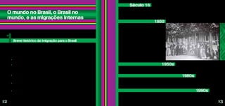 O mundo no Brasil, o Brasil no
mundo, e as migrações internas
Você sabia que o Brasil, ao longo de sua história, tem sido um país muito mais de entrada de
migrantes do que de saída de brasileiros para outros países, ou seja, muito mais de imigração do
que de emigração? A formação da sociedade brasileira deve muito à imigração internacional.
Século 16
No século 16, os portugueses chegaram ao território, que há muito tempo já era ocupado
pelos povos indígenas, e passaram a colonizá-lo e explorá-lo. Com o desenvolvimento das atividades
econômicas, milhões de africanos foram trazidos à força para trabalhar como escravos. Esse
processo durou até 1850, quando finalmente o tráfico passou a ser proibido.
De 1850 até as primeiras décadas
do século 20, começou um processo de
forte incentivo à vinda de imigrantes,
principalmente de europeus. Por trás disso,
havia uma ideologia racista: além de muitos
senhores se negarem a pagar salários aos
negros, a partir da abolição, o objetivo
era “branquear” a população local! Nesse
período, estima-se que mais de quatro
milhões de portugueses, italianos,
espanhóis, alemães e japoneses
chegaram ao Brasil para trabalhar na
agricultura e na indústria, que lentamente
começava a se desenvolver.
1950s
Principalmente a partir da década de 1950, as migrações internas são estimuladas e passam
a predominar no território brasileiro. Veja mais detalhes na página 19.
1980s
E é só a partir da década de 1980 que surge de forma mais sólida o fenômeno da emigração,
isto é, a saída de brasileiros para o exterior, que vai ampliando sua importância até passar a ser
mais significativa que a imigração. Veja mais detalhes na página 16.
Breve histórico da imigração para o Brasil
1
1850
Durante os anos 1990, foram os sul-americanos que predominaram entre os imigrantes
que chegaram ao Brasil, correspondendo a quase 40% do total. Sem interesse governamental na
atração de imigrantes, esse período se caracterizou pela presença dos não documentados, que se
deslocavam por motivações econômicas.
1990s
• Entre 1870 e 1920, os italianos corresponderam a 42% do total dos imigrantes que chegaram
ao Brasil: de 3,3 milhões de estrangeiros, os italianos eram cerca de 1,4 milhão.
• O primeiro grupo de imigrantes japoneses chegou em 1908, a bordo do navio Kasato-maru.
Em 2008, foi comemorado o Centenário da Imigração Japonesa no Brasil. Atualmente, no nosso
país está a maior população japonesa fora do Japão. São cerca de 1,5 milhão de pessoas, das quais
aproximadamente um milhão vivem no estado de São Paulo.
• Poucos sabem, mas várias personalidades brasileiras têm sangue cigano. A escritora Clarice
Lispector e o ex-presidente Juscelino Kubitschek são dois exemplos. Hoje, estima-se que haja 800
mil vivendo no país – a segunda maior população do mundo de ciganos, atrás apenas da Romênia.
• A comunidade libanesa que vive no Brasil, formada em sua maioria por descendentes, é maior
do que a população do Líbano. São quase 10 milhões de libaneses e descendentes em território
brasileiro, contra 3,5 milhões que vivem no Líbano.
• No bairro do Pari, em São Paulo, a feira boliviana Kantuta reúne aos domingos quase 2 mil
bolivianos e já virou atração turística.
Curiosidades sobre a imigração no Brasil
Fontes: www.almanaquebrasil.org.br | www.saopaulo.sp.gov.br | www.senado.gov.br |
www.brasilbolivia.com.br
12 13
Memorial do Migrante/São Paulo, Brasil/1906
 