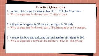 Practice Questions
1. A car rental company charges a base fee of $10 plus $5 per hour.
o Write an equation for the total cost, C, after h hours.
2. A farmer sells apples for $3 each and oranges for $4 each.
o Write an equation for the total cost of buying a apples and o oranges.
3. A school has boys and girls, and the total number of students is 200.
o Write an equation to represent the number of boys (b) and girls (g).
 