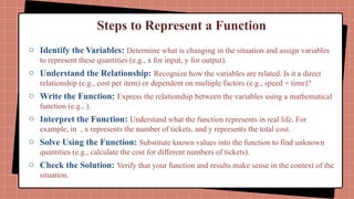 Steps to Represent a Function
o Identify the Variables: Determine what is changing in the situation and assign variables
to represent these quantities (e.g., x for input, y for output).
o Understand the Relationship: Recognize how the variables are related. Is it a direct
relationship (e.g., cost per item) or dependent on multiple factors (e.g., speed × time)?
o Write the Function: Express the relationship between the variables using a mathematical
function (e.g., ).
o Interpret the Function: Understand what the function represents in real life. For
example, in , x represents the number of tickets, and y represents the total cost.
o Solve Using the Function: Substitute known values into the function to find unknown
quantities (e.g., calculate the cost for different numbers of tickets).
o Check the Solution: Verify that your function and results make sense in the context of the
situation.
 