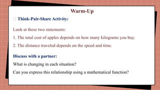 Warm-Up
📌 Think-Pair-Share Activity:
Look at these two statements:
1. The total cost of apples depends on how many kilograms you buy.
2. The distance traveled depends on the speed and time.
Discuss with a partner:
What is changing in each situation?
Can you express this relationship using a mathematical function?
 