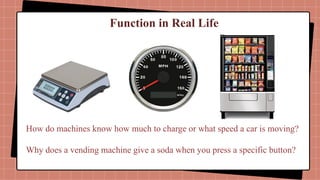 Function in Real Life
How do machines know how much to charge or what speed a car is moving?
Why does a vending machine give a soda when you press a specific button?
 