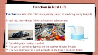 Function in Real Life
Functions are rules that relate one quantity (input) to another quantity (output).
In real life, many things follow a functional relationship:
 Speed depends on time traveled.
 The cost of groceries depends on the number of items bought.
 The height of water in a tank depends on the time it has been filling.
 