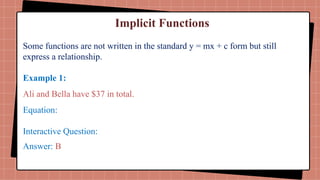 Implicit Functions
Some functions are not written in the standard y = mx + c form but still
express a relationship.
Example 1:
Ali and Bella have $37 in total.
Equation:
Interactive Question:
Answer: B
 