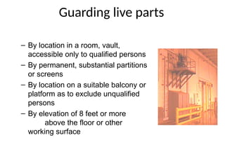 Guarding live parts
– By location in a room, vault,
accessible only to qualified persons
– By permanent, substantial partitions
or screens
– By location on a suitable balcony or
platform as to exclude unqualified
persons
– By elevation of 8 feet or more
above the floor or other
working surface
 