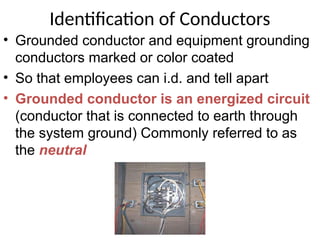 Identification of Conductors
• Grounded conductor and equipment grounding
conductors marked or color coated
• So that employees can i.d. and tell apart
• Grounded conductor is an energized circuit
(conductor that is connected to earth through
the system ground) Commonly referred to as
the neutral
 