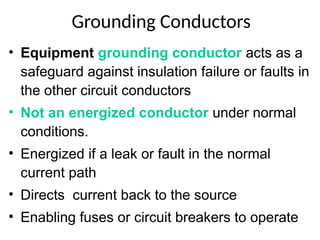 Grounding Conductors
• Equipment grounding conductor acts as a
safeguard against insulation failure or faults in
the other circuit conductors
• Not an energized conductor under normal
conditions.
• Energized if a leak or fault in the normal
current path
• Directs current back to the source
• Enabling fuses or circuit breakers to operate
 
