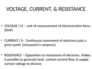 VOLTAGE, CURRENT, & RESISTANCE
• VOLTAGE ( V) – unit of measurement of electromotive force
(EMF)
• CURRENT ( I)- Continuous movement of electrons past a
given point. (measured in amperes)
• RESISTANCE – Opposition to movement of electrons. Makes
it possible to generate heat, control current flow, & supply
correct voltage to devices
 
