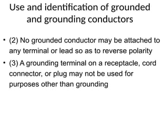 Use and identification of grounded
and grounding conductors
• (2) No grounded conductor may be attached to
any terminal or lead so as to reverse polarity
• (3) A grounding terminal on a receptacle, cord
connector, or plug may not be used for
purposes other than grounding
 