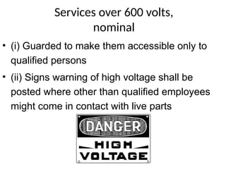 Services over 600 volts,
nominal
• (i) Guarded to make them accessible only to
qualified persons
• (ii) Signs warning of high voltage shall be
posted where other than qualified employees
might come in contact with live parts
Danger
 
