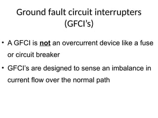 Ground fault circuit interrupters
(GFCI’s)
• A GFCI is not an overcurrent device like a fuse
or circuit breaker
• GFCI’s are designed to sense an imbalance in
current flow over the normal path
 