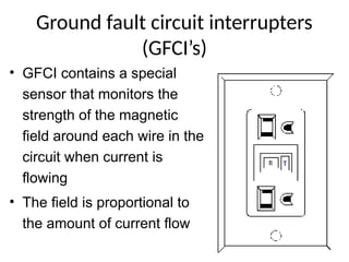 Ground fault circuit interrupters
(GFCI’s)
• GFCI contains a special
sensor that monitors the
strength of the magnetic
field around each wire in the
circuit when current is
flowing
• The field is proportional to
the amount of current flow
T
 