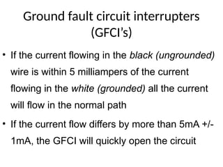 Ground fault circuit interrupters
(GFCI’s)
• If the current flowing in the black (ungrounded)
wire is within 5 milliampers of the current
flowing in the white (grounded) all the current
will flow in the normal path
• If the current flow differs by more than 5mA +/-
1mA, the GFCI will quickly open the circuit
 
