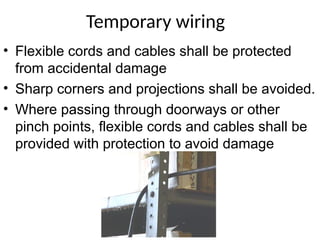Temporary wiring
• Flexible cords and cables shall be protected
from accidental damage
• Sharp corners and projections shall be avoided.
• Where passing through doorways or other
pinch points, flexible cords and cables shall be
provided with protection to avoid damage
 