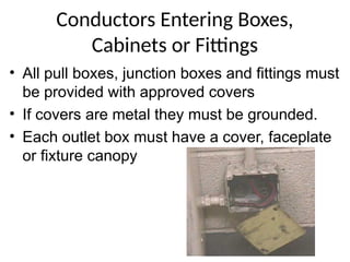 Conductors Entering Boxes,
Cabinets or Fittings
• All pull boxes, junction boxes and fittings must
be provided with approved covers
• If covers are metal they must be grounded.
• Each outlet box must have a cover, faceplate
or fixture canopy
 