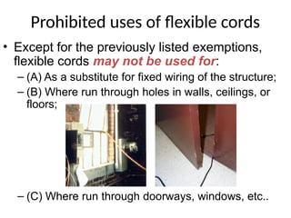 Prohibited uses of flexible cords
• Except for the previously listed exemptions,
flexible cords may not be used for:
– (A) As a substitute for fixed wiring of the structure;
– (B) Where run through holes in walls, ceilings, or
floors;
– (C) Where run through doorways, windows, etc..
 