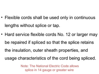 • Flexible cords shall be used only in continuous
lengths without splice or tap.
• Hard service flexible cords No. 12 or larger may
be repaired if spliced so that the splice retains
the insulation, outer sheath properties, and
usage characteristics of the cord being spliced.
Note: The National Electric Code allows
splice in 14 gauge or greater wire
 