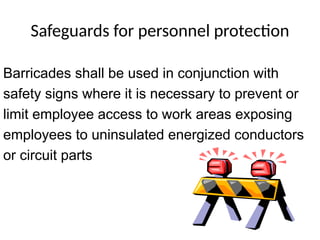 Safeguards for personnel protection
Barricades shall be used in conjunction with
safety signs where it is necessary to prevent or
limit employee access to work areas exposing
employees to uninsulated energized conductors
or circuit parts
 