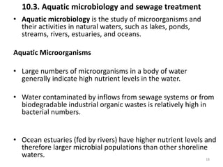 10.3. Aquatic microbiology and sewage treatment
• Aquatic microbiology is the study of microorganisms and
their activities in natural waters, such as lakes, ponds,
streams, rivers, estuaries, and oceans.
Aquatic Microorganisms
• Large numbers of microorganisms in a body of water
generally indicate high nutrient levels in the water.
• Water contaminated by inflows from sewage systems or from
biodegradable industrial organic wastes is relatively high in
bacterial numbers.
• Ocean estuaries (fed by rivers) have higher nutrient levels and
therefore larger microbial populations than other shoreline
waters. 18
 