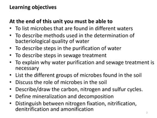 Learning objectives
At the end of this unit you must be able to
• To list microbes that are found in different waters
• To describe methods used in the determination of
bacteriological quality of water
• To describe steps in the purification of water
• To describe steps in sewage treatment
• To explain why water purification and sewage treatment is
necessary
• List the different groups of microbes found in the soil
• Discuss the role of microbes in the soil
• Describe/draw the carbon, nitrogen and sulfur cycles.
• Define mineralization and decomposition
• Distinguish between nitrogen fixation, nitrification,
denitrification and amonification 2
 