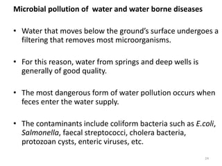 Microbial pollution of water and water borne diseases
• Water that moves below the ground’s surface undergoes a
filtering that removes most microorganisms.
• For this reason, water from springs and deep wells is
generally of good quality.
• The most dangerous form of water pollution occurs when
feces enter the water supply.
• The contaminants include coliform bacteria such as E.coli,
Salmonella, faecal streptococci, cholera bacteria,
protozoan cysts, enteric viruses, etc.
24
 