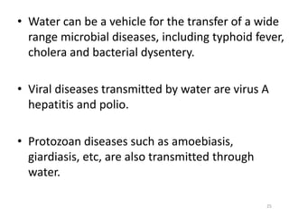 • Water can be a vehicle for the transfer of a wide
range microbial diseases, including typhoid fever,
cholera and bacterial dysentery.
• Viral diseases transmitted by water are virus A
hepatitis and polio.
• Protozoan diseases such as amoebiasis,
giardiasis, etc, are also transmitted through
water.
25
 