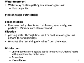 Water treatment
• Water may contain pathogenic microorganisms.
– Must be purified
Steps in water purification:
Sedimentation
• Removes bulky objects such as leaves, sand and gravel
particles. Microbes are also removed.
Filtration
• passing water through fine sand or coal; microorganisms
adsorb to sand particles
• removes the remaining microbes from the water.
Disinfection
– Chlorination: chlorine gas is added to the water. Chlorine reacts
with organic matter in the water.
– Ozonation
– UV- radiation 26
 