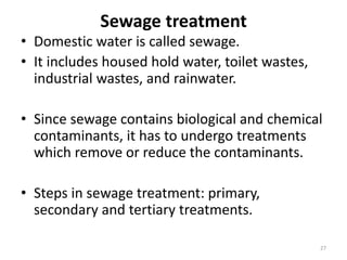 Sewage treatment
• Domestic water is called sewage.
• It includes housed hold water, toilet wastes,
industrial wastes, and rainwater.
• Since sewage contains biological and chemical
contaminants, it has to undergo treatments
which remove or reduce the contaminants.
• Steps in sewage treatment: primary,
secondary and tertiary treatments.
27
 